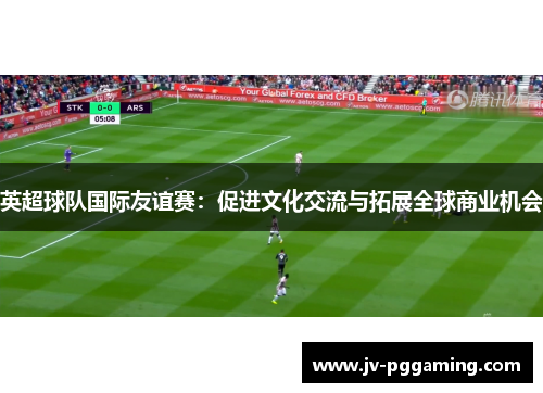 英超球队国际友谊赛:促进文化交流与拓展全球商业机会 英超球队国际友谊赛:促进文化交流与拓展全球商业机会