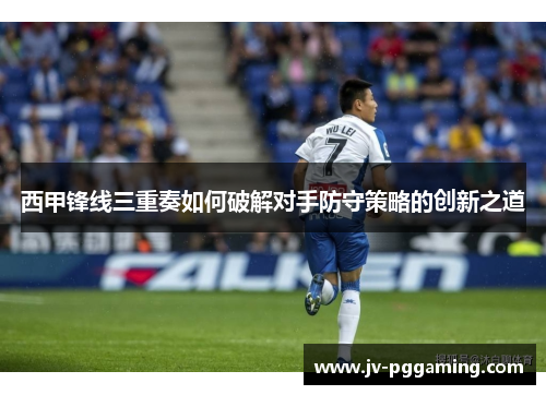 西甲锋线三重奏如何破解对手防守策略的创新之道