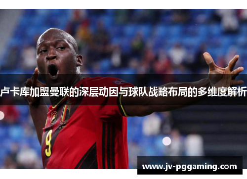 卢卡库加盟曼联的深层动因与球队战略布局的多维度解析