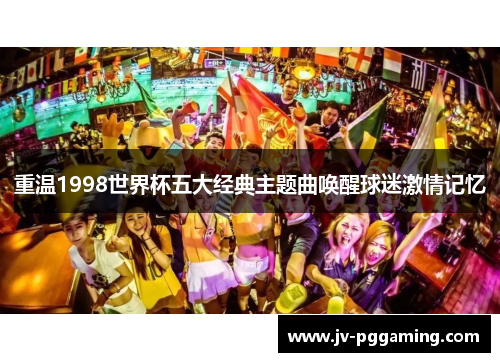 重温1998世界杯五大经典主题曲唤醒球迷激情记忆 重温1998世界杯五大经典主题曲唤醒球迷激情记忆