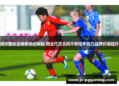 阿尔娜女足明星地位崛起 商业代言合同不断增多助力品牌价值提升 阿尔娜女足明星地位崛起 商业代言合同不断增多助力品牌价值提升