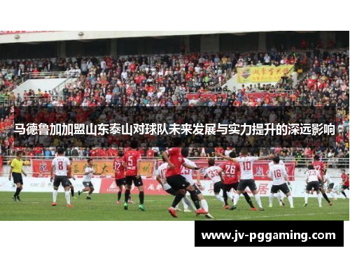 马德鲁加加盟山东泰山对球队未来发展与实力提升的深远影响