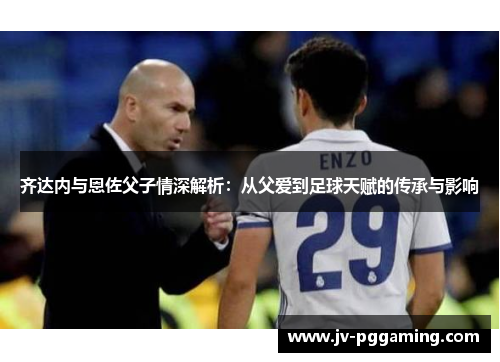 齐达内与恩佐父子情深解析：从父爱到足球天赋的传承与影响