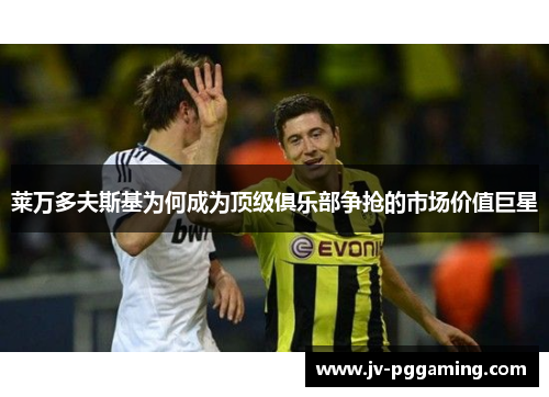 莱万多夫斯基为何成为顶级俱乐部争抢的市场价值巨星