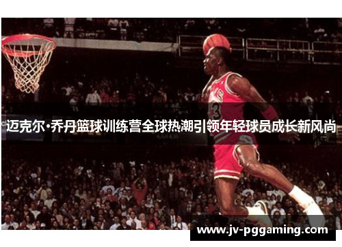 迈克尔·乔丹篮球训练营全球热潮引领年轻球员成长新风尚