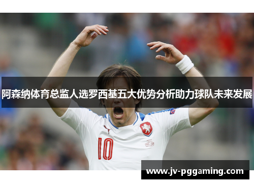 阿森纳体育总监人选罗西基五大优势分析助力球队未来发展 阿森纳体育总监人选罗西基五大优势分析助力球队未来发展