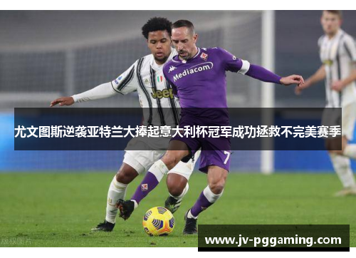 尤文图斯逆袭亚特兰大捧起意大利杯冠军成功拯救不完美赛季 尤文图斯逆袭亚特兰大捧起意大利杯冠军成功拯救不完美赛季