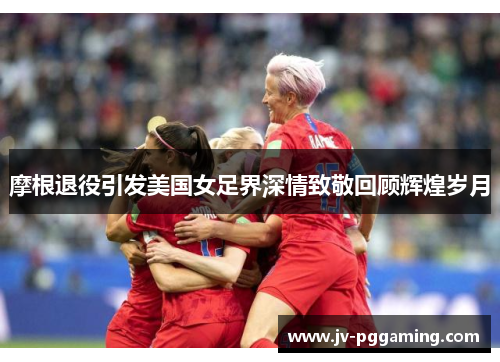 摩根退役引发美国女足界深情致敬回顾辉煌岁月