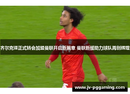齐尔克泽正式转会加盟曼联开启新篇章 曼联新援助力球队再创辉煌 齐尔克泽正式转会加盟曼联开启新篇章 曼联新援助力球队再创辉煌