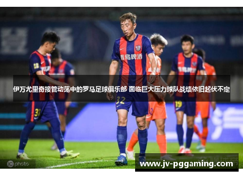 伊万尤里奇接管动荡中的罗马足球俱乐部 面临巨大压力球队战绩依旧起伏不定