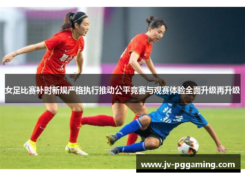 女足比赛补时新规严格执行推动公平竞赛与观赛体验全面升级再升级