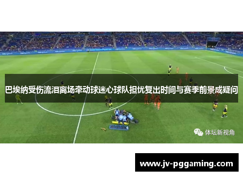 巴埃纳受伤流泪离场牵动球迷心球队担忧复出时间与赛季前景成疑问